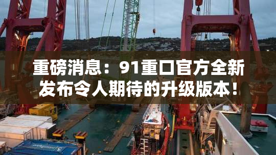重磅消息：91重口官方全新发布令人期待的升级版本！