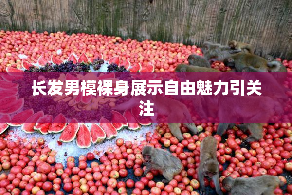 长发男模裸身展示自由魅力引关注