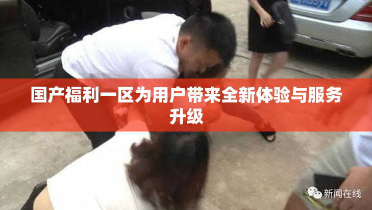 国产福利一区为用户带来全新体验与服务升级