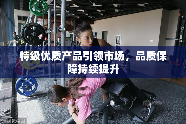 特级优质产品引领市场，品质保障持续提升