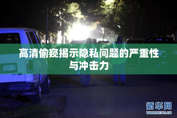 高清偷窥揭示隐私问题的严重性与冲击力
