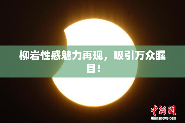 柳岩性感魅力再现，吸引万众瞩目！