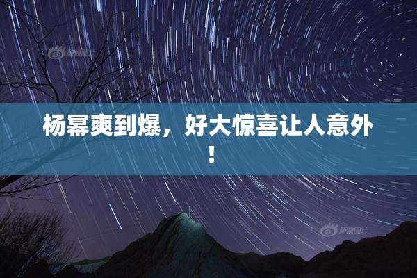 杨幂爽到爆，好大惊喜让人意外！