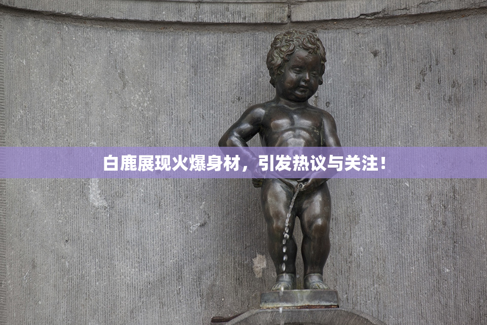 白鹿展现火爆身材，引发热议与关注！