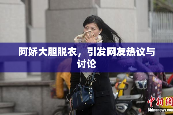 阿娇大胆脱衣，引发网友热议与讨论