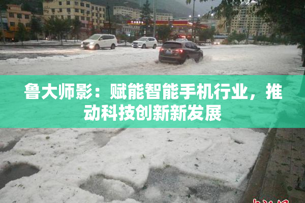鲁大师影：赋能智能手机行业，推动科技创新新发展
