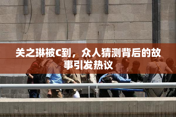 关之琳被C到，众人猜测背后的故事引发热议