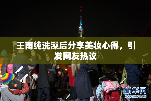 王雨纯洗澡后分享美妆心得，引发网友热议