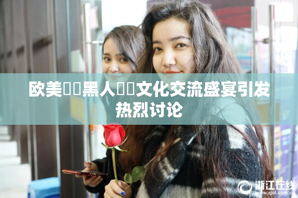 欧美❌‌黑人❌‌文化交流盛宴引发热烈讨论