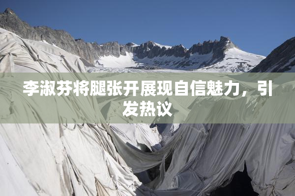 李淑芬将腿张开展现自信魅力，引发热议