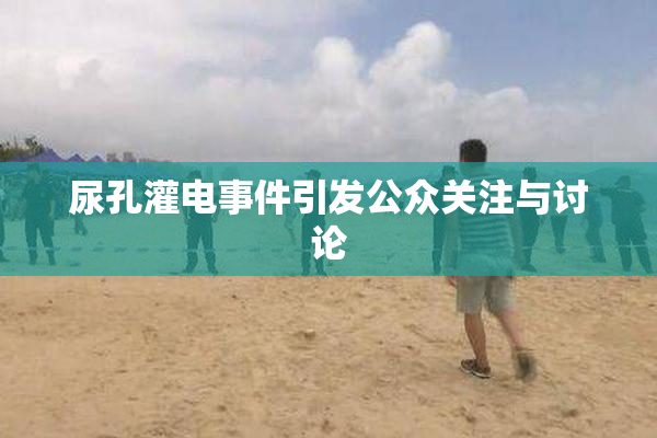尿孔灌电事件引发公众关注与讨论