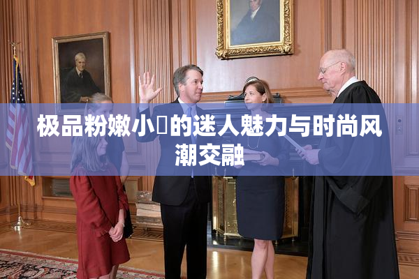 极品粉嫩小泬的迷人魅力与时尚风潮交融
