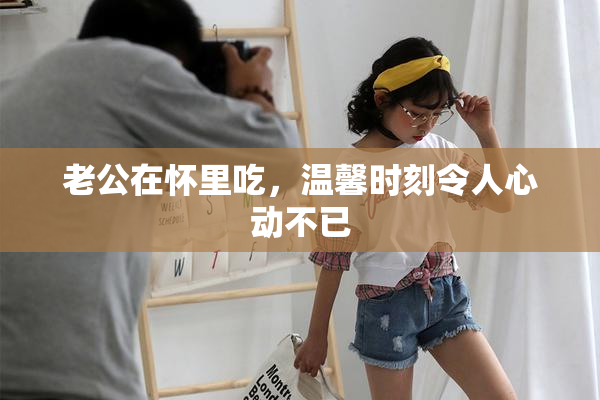老公在怀里吃，温馨时刻令人心动不已