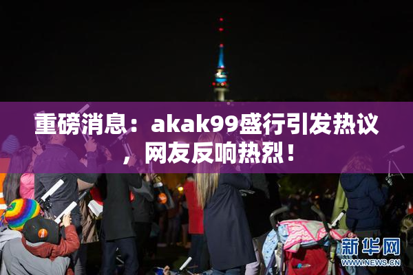 重磅消息：akak99盛行引发热议，网友反响热烈！