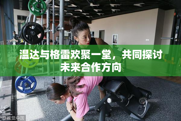 温达与格雷欢聚一堂，共同探讨未来合作方向