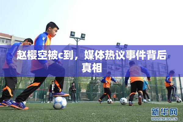 赵樱空被c到，媒体热议事件背后真相