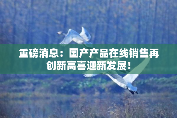 重磅消息：国产产品在线销售再创新高喜迎新发展！
