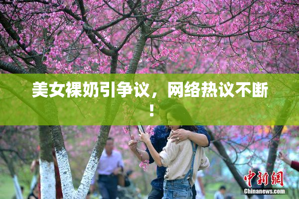 美女裸奶引争议，网络热议不断！