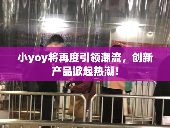 小yoy将再度引领潮流，创新产品掀起热潮！