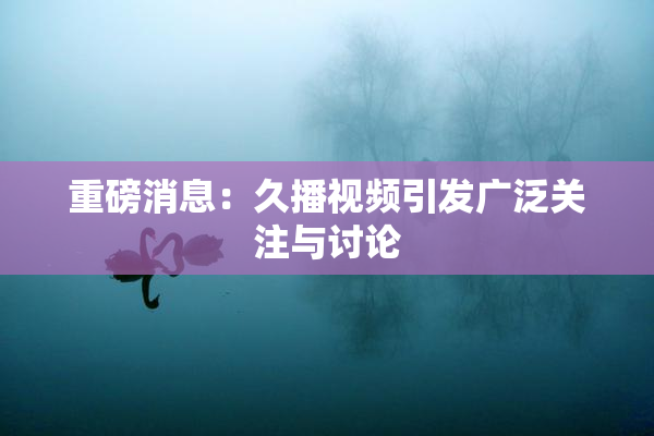 重磅消息：久播视频引发广泛关注与讨论