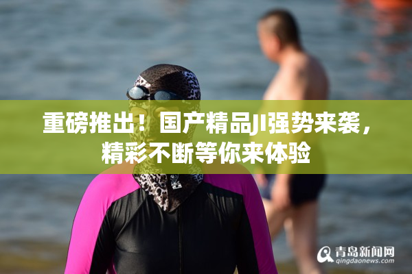 重磅推出！国产精品JI强势来袭，精彩不断等你来体验