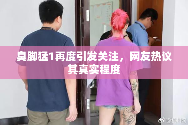 臭脚猛1再度引发关注，网友热议其真实程度