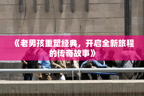 《老男孩重塑经典，开启全新旅程的传奇故事》