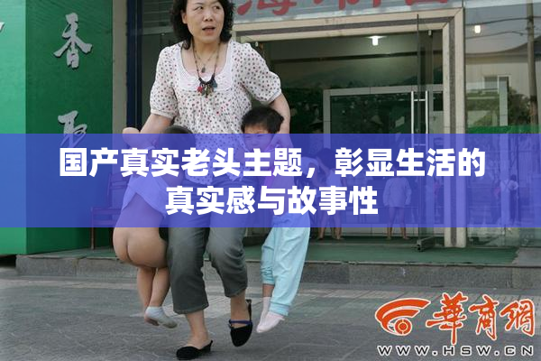 国产真实老头主题，彰显生活的真实感与故事性