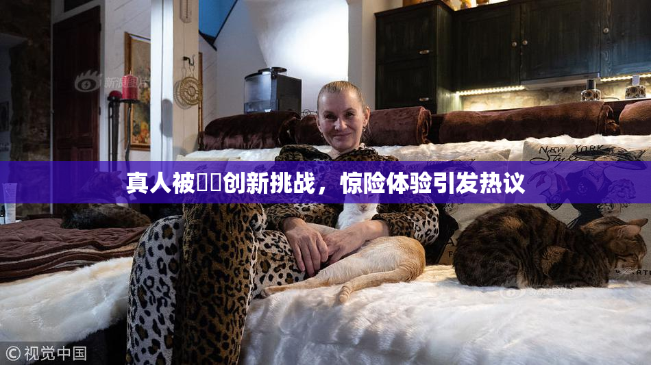 真人被❌‌创新挑战，惊险体验引发热议