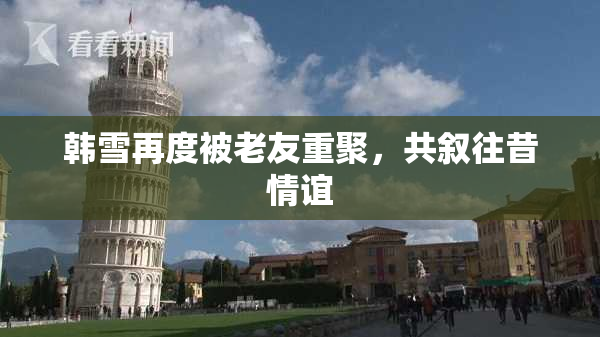 韩雪再度被老友重聚，共叙往昔情谊