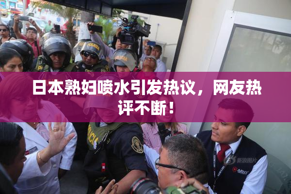 日本熟妇喷水引发热议，网友热评不断！