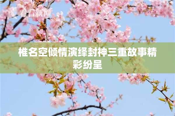 椎名空倾情演绎封神三重故事精彩纷呈