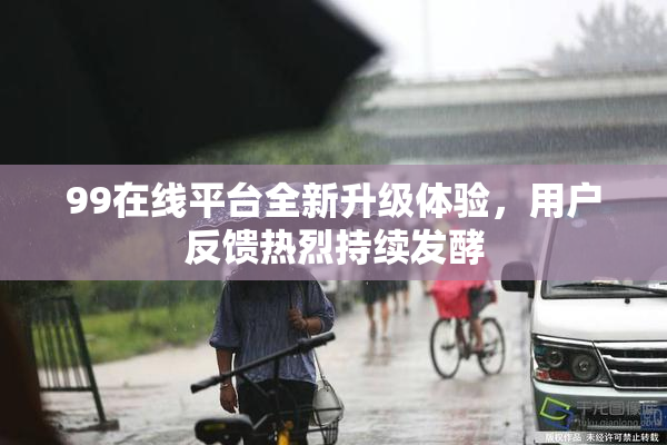 99在线平台全新升级体验，用户反馈热烈持续发酵