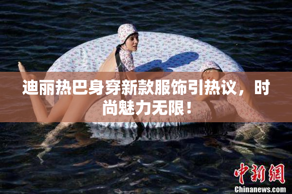 迪丽热巴身穿新款服饰引热议，时尚魅力无限！