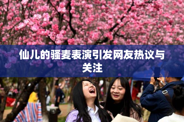 仙儿的骚麦表演引发网友热议与关注