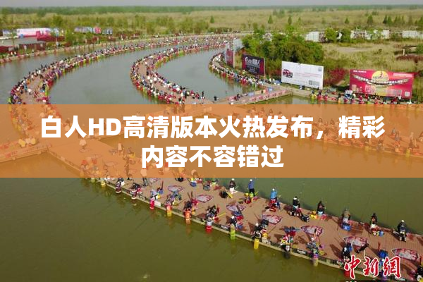 白人HD高清版本火热发布，精彩内容不容错过