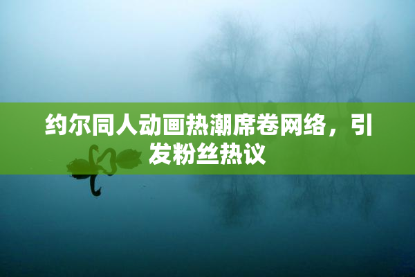 约尔同人动画热潮席卷网络，引发粉丝热议