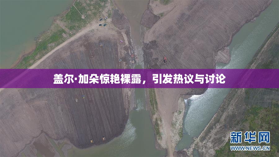 盖尔·加朵惊艳裸露，引发热议与讨论
