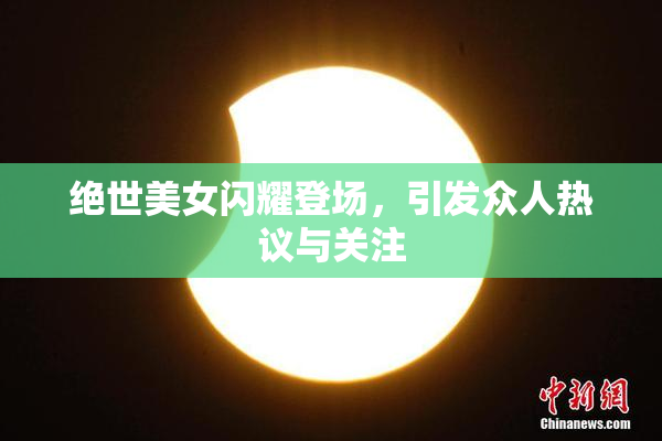 绝世美女闪耀登场，引发众人热议与关注
