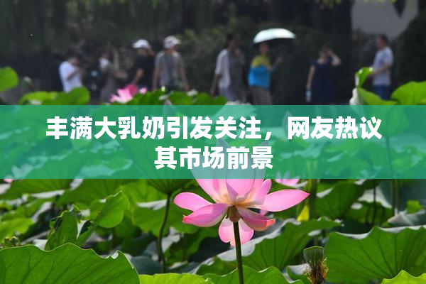 丰满大乳奶引发关注，网友热议其市场前景