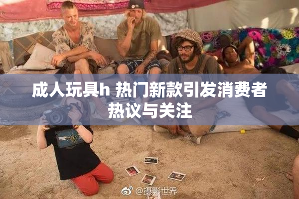 成人玩具h 热门新款引发消费者热议与关注