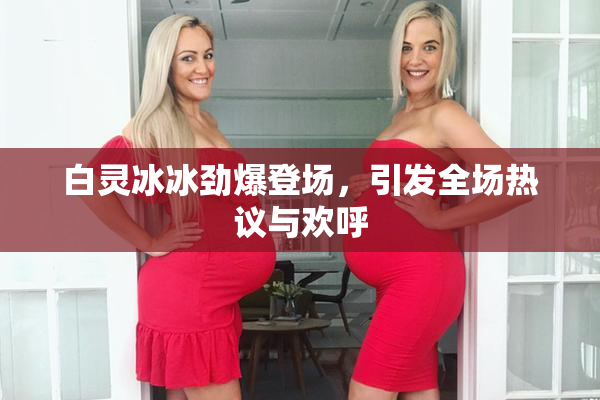 白灵冰冰劲爆登场，引发全场热议与欢呼