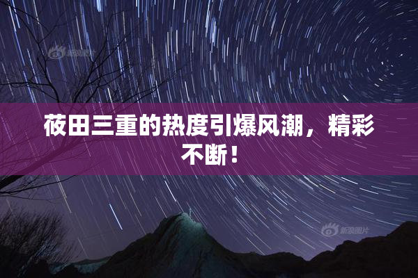 莜田三重的热度引爆风潮，精彩不断！