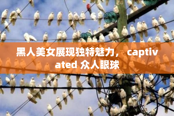 黑人美女展现独特魅力， captivated 众人眼球