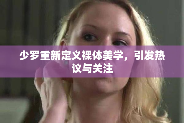 少罗重新定义裸体美学，引发热议与关注