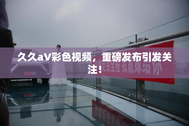 久久aV彩色视频，重磅发布引发关注！