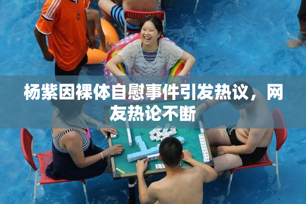 杨紫因裸体自慰事件引发热议，网友热论不断