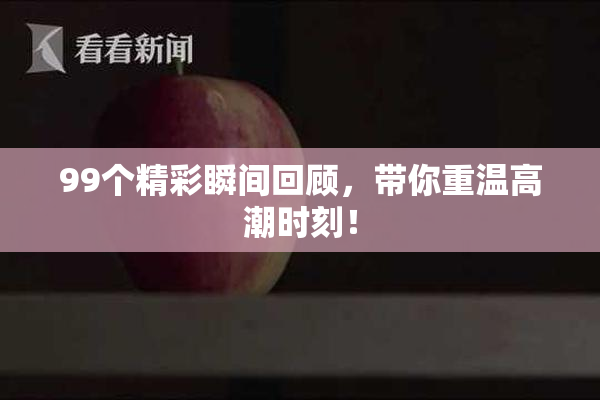 99个精彩瞬间回顾，带你重温高潮时刻！
