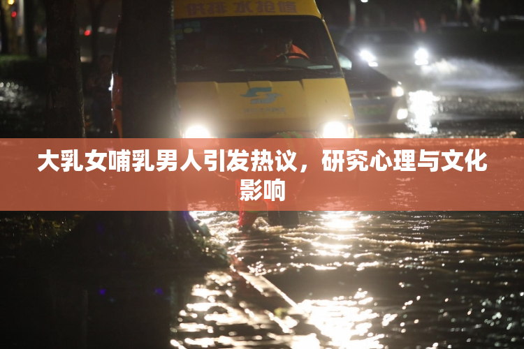 大乳女哺乳男人引发热议，研究心理与文化影响