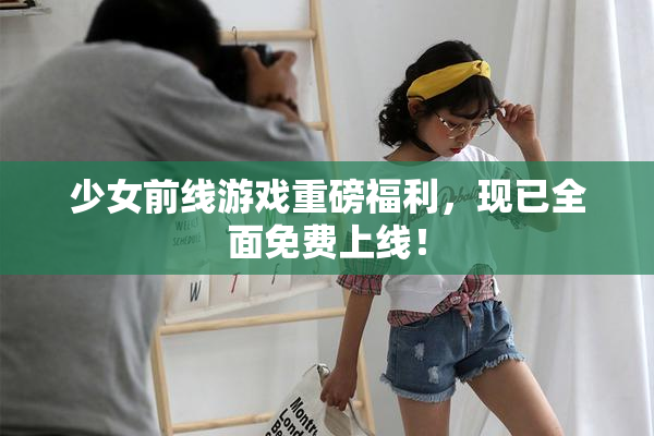 少女前线游戏重磅福利，现已全面免费上线！